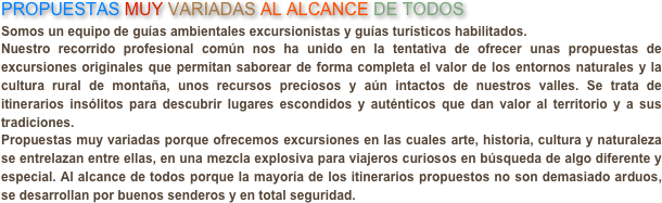 PROPUESTAS MUY VARIADAS AL ALCANCE DE TODOS
Somos un equipo de guías ambientales excursionistas y guías turísticos habilitados.Nuestro recorrido profesional común nos ha unido en la tentativa de ofrecer unas propuestas de excursiones originales que permitan saborear de forma completa el valor de los entornos naturales y la cultura rural de montaña, unos recursos preciosos y aún intactos de nuestros valles. Se trata de itinerarios insólitos para descubrir lugares escondidos y auténticos que dan valor al territorio y a sus tradiciones.Propuestas muy variadas porque ofrecemos excursiones en las cuales arte, historia, cultura y naturaleza se entrelazan entre ellas, en una mezcla explosiva para viajeros curiosos en búsqueda de algo diferente y especial. Al alcance de todos porque la mayoría de los itinerarios propuestos no son demasiado arduos, se desarrollan por buenos senderos y en total seguridad.