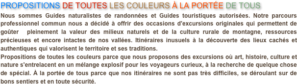 PROPOSITIONS DE TOUTES LES COULEURS À LA PORTÉE DE TOUS
Nous sommes Guides naturalistes de randonnées et Guides touristiques autorisées. Notre parcours professionnel commun nous a décidé à offrir des occasions d'excursions originales qui permettent de goûter  pleinement la valeur des milieux naturels et de la culture rurale de montagne, ressources précieuses et encore intactes de nos vallées. Itinéraires inusuels à la découverte des lieux cachés et authentiques qui valorisent le territoire et ses traditions.Propositions de toutes les couleurs parce que nous proposons des excursions où art, histoire, culture et nature s'entrelacent en un mélange explosif pour les voyageurs curieux, à la recherche de quelque chose de spécial. À la portée de tous parce que nos itinéraires ne sont pas très difficiles, se déroulant sur de bons sentiers et en toute sécurité.