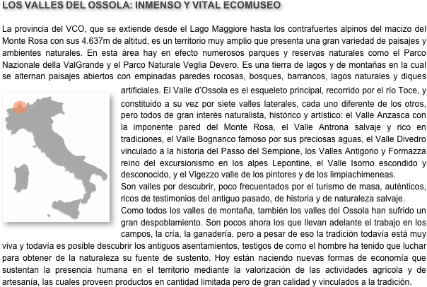 LOS VALLES DEL OSSOLA: INMENSO Y VITAL ECOMUSEO
La provincia del VCO, que se extiende desde el Lago Maggiore hasta los contrafuertes alpinos del macizo del Monte Rosa con sus 4.637m de altitud, es un territorio muy amplio que presenta una gran variedad de paisajes y ambientes naturales. En esta área hay en efecto numerosos parques y reservas naturales como el Parco Nazionale della ValGrande y el Parco Naturale Veglia Devero. Es una tierra de lagos y de montañas en la cual se alternan paisajes abiertos con empinadas paredes rocosas, bosques, barrancos, lagos naturales y diques artificiales. El Va￼lle d’Ossola es el esqueleto principal, recorrido por el río Toce, y constituido a su vez por siete valles laterales, cada uno diferente de los otros, pero todos de gran interés naturalista, histórico y artístico: el Valle Anzasca con la imponente pared del Monte Rosa, el Valle Antrona salvaje y rico en tradiciones, el Valle Bognanco famoso por sus preciosas aguas, el Valle Divedro vinculado a la historia del Passo del Sempione, los Valles Antigorio y Formazza reino del excursionismo en los alpes Lepontine, el Valle Isorno escondido y desconocido, y el Vigezzo valle de los pintores y de los limpiachimeneas.Son valles por descubrir, poco frecuentados por el turismo de masa, auténticos, ricos de testimonios del antiguo pasado, de historia y de naturaleza salvaje.Como todos los valles de montaña, también los valles del Ossola han sufrido un gran despoblamiento. Son pocos ahora los que llevan adelante el trabajo en los campos, la cría, la ganadería, pero a pesar de eso la tradición todavía está muy viva y todavía es posible descubrir los antiguos asentamientos, testigos de como el hombre ha tenido que luchar para obtener de la naturaleza su fuente de sustento. Hoy están naciendo nuevas formas de economía que sustentan la presencia humana en el territorio mediante la valorización de las actividades agrícola y de artesanía, las cuales proveen productos en cantidad limitada pero de gran calidad y vinculados a la tradición.