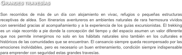 Grandes travesías

Son recorridos de más de un día con alojamiento en vivac, refugios o pequeñas estructuras receptivas de aldea. Son itinerarios aventureros en ambientes naturales de rara hermosura vividos con serenidad gracias al acompañamiento y a la experiencia de los guías excursionistas. El trekking es un viaje recorrido a pie donde la concepción del tiempo y del espacio asumen un valor diferente que nos permite inmergirnos no solo en los hábitats naturales sino también en los culturales e históricos de las comunidades que se encuentran. El cansancio siempre queda recompensado por las emociones inolvidables, pero es necesario un buen entrenamiento, condición siempre indispensable para emprender con seguridad estas grandes travesías.