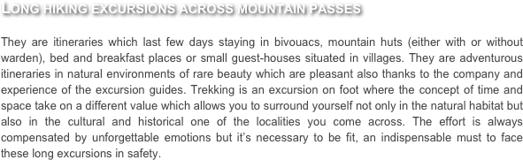 Long hiking excursions across mountain passes

They are itineraries which last few days staying in bivouacs, mountain huts (either with or without warden), bed and breakfast places or small guest-houses situated in villages. They are adventurous itineraries in natural environments of rare beauty which are pleasant also thanks to the company and experience of the excursion guides. Trekking is an excursion on foot where the concept of time and space take on a different value which allows you to surround yourself not only in the natural habitat but also in the cultural and historical one of the localities you come across. The effort is always compensated by unforgettable emotions but it’s necessary to be fit, an indispensable must to face these long excursions in safety.