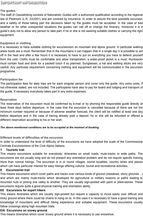 Important information

The guides
The staff of Ossolahiking consists of Naturalistic Guides with a authorized qualification according to the regional law of Piedmont (L.R. 33/2001) and are covered by insurance. In order to assure the best possibile excursion and a safety of those taking part the decisions taken by the guides must be accepted. In the case of bad weather or for other unexpected situations the guides can call off or change the itinerary, moreover it is a guide’s duty not to allow any person to take part, if he or she is not wearing suitable clothes or carrying the right equipment.

Equipment or clothing
It is necessary to have suitable clothing for excursionism on mountain and alpine ground. In particolar walking ankle boots are a must. Remember that in the mountains it can happen that in a single day it is possibile to set off in the heat and after a few hours it is necessary to have to put on everything you have to defend yourself from the cold. Cloths must be confortable and allow transpiration, a water-proof jacket is a must. Rucksacks must contain food and drink for a packed lunch if so planned. Sunglasses, a hat and walking sticks are very usefull. Any particolar requirement concerning clothing and equipment will be communicated in the excursion programme.

Participation fee
The participation fees for daily trips are for each singular person and cover only the guide. Any extra costs, if not otherwise stated, are not included. The participants have also to pay for board and lodging and transport of the guide. If necessary everybody takes part in any extra expenses.

Reservation
The reservation of the excursion must be confirmed by e-mail or by phoning the responsible guide directly at least three days before departure. In the case that the excursion is cancelled because of there are not the minimum number required or because of adverse weather forecast, the client will be notified at least one day before departure and in the case of having already paid a deposit, he or she will be refunded or offered a different reservation according to his or her wish.

The above mentioned conditions are to be accepted at the moment of booking.


Different levels of difficulties of the excursion
In order to understand the level of difficulty of the excursions we have adopted the scale of the Commissione Centrale Escursionismo of the Club Alpino Italiano.
T     Touristic trail
This means excursions suitable for everybody; itineraries on small roads, mule-tracks or wide paths. The excursions are not usually long and do not present any orientation problem and do not require specific training more than normal hikings. The excursion is in or round villages, tourist localities, country lanes and places which can have particular interest for easy hikings offering cultural, tourist and recreational activities.
E     Excursionist trail
This means excursions which cover paths and tracks over various kinds of ground (meadows, stony grounds…) and which are mainly mule-tracks which developed for agricultural or military reasons or paths leading to mountain huts or joining one valley to another. They are usually sign-posted with paint or piled-stones. These excursions require quite a good physical training and orientation ability.
EE   Excursions for expert hikers
This means itineraries which are usually sign-posted but require a capacity to move easily over difficult and tricky ground where there could be chains to hang on to. In this case it is necessary to have a good training and knowledge of mountains and difficult hiking experience and suitable equipment. These excursions usually follow crossings along high mountain trails.
EAI  Excursions on snowy ground
This means itineraries which cover snowy ground where it is necessary to use snowshoe.