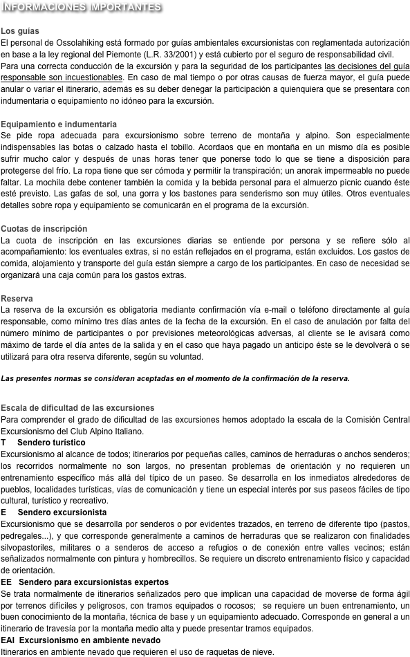 Informaciones importantes

Los guías
El personal de Ossolahiking está formado por guías ambientales excursionistas con reglamentada autorización en base a la ley regional del Piemonte (L.R. 33/2001) y está cubierto por el seguro de responsabilidad civil.Para una correcta conducción de la excursión y para la seguridad de los participantes las decisiones del guía responsable son incuestionables. En caso de mal tiempo o por otras causas de fuerza mayor, el guía puede anular o variar el itinerario, además es su deber denegar la participación a quienquiera que se presentara con indumentaria o equipamiento no idóneo para la excursión.

Equipamiento e indumentaria 
Se pide ropa adecuada para excursionismo sobre terreno de montaña y alpino. Son especialmente indispensables las botas o calzado hasta el tobillo. Acordaos que en montaña en un mismo día es posible sufrir mucho calor y después de unas horas tener que ponerse todo lo que se tiene a disposición para protegerse del frío. La ropa tiene que ser cómoda y permitir la transpiración; un anorak impermeable no puede faltar. La mochila debe contener también la comida y la bebida personal para el almuerzo picnic cuando éste esté previsto. Las gafas de sol, una gorra y los bastones para senderismo son muy útiles. Otros eventuales detalles sobre ropa y equipamiento se comunicarán en el programa de la excursión.

Cuotas de inscripción
La cuota de inscripción en las excursiones diarias se entiende por persona y se refiere sólo al acompañamiento: los eventuales extras, si no están reflejados en el programa, están excluidos. Los gastos de comida, alojamiento y transporte del guía están siempre a cargo de los participantes. En caso de necesidad se organizará una caja común para los gastos extras.

Reserva
La reserva de la excursión es obligatoria mediante confirmación vía e-mail o teléfono directamente al guía responsable, como mínimo tres días antes de la fecha de la excursión. En el caso de anulación por falta del número mínimo de participantes o por previsiones meteorológicas adversas, al cliente se le avisará como máximo de tarde el día antes de la salida y en el caso que haya pagado un anticipo éste se le devolverá o se utilizará para otra reserva diferente, según su voluntad.

Las presentes normas se consideran aceptadas en el momento de la confirmación de la reserva.


Escala de dificultad de las excursiones
Para comprender el grado de dificultad de las excursiones hemos adoptado la escala de la Comisión Central Excursionismo del Club Alpino Italiano.
T     Sendero turístico
Excursionismo al alcance de todos; itinerarios por pequeñas calles, caminos de herraduras o anchos senderos; los recorridos normalmente no son largos, no presentan problemas de orientación y no requieren un entrenamiento específico más allá del típico de un paseo. Se desarrolla en los inmediatos alrededores de pueblos, localidades turísticas, vías de comunicación y tiene un especial interés por sus paseos fáciles de tipo cultural, turístico y recreativo.
E     Sendero excursionista
Excursionismo que se desarrolla por senderos o por evidentes trazados, en terreno de diferente tipo (pastos, pedregales...), y que corresponde generalmente a caminos de herraduras que se realizaron con finalidades silvopastoriles, militares o a senderos de acceso a refugios o de conexión entre valles vecinos; están señalizados normalmente con pintura y hombrecillos. Se requiere un discreto entrenamiento físico y capacidad de orientación.
EE   Sendero para excursionistas expertos
Se trata normalmente de itinerarios señalizados pero que implican una capacidad de moverse de forma ágil por terrenos difíciles y peligrosos, con tramos equipados o rocosos;  se requiere un buen entrenamiento, un buen conocimiento de la montaña, técnica de base y un equipamiento adecuado. Corresponde en general a un itinerario de travesía por la montaña medio alta y puede presentar tramos equipados.
EAI  Excursionismo en ambiente nevado
Itinerarios en ambiente nevado que requieren el uso de raquetas de nieve.