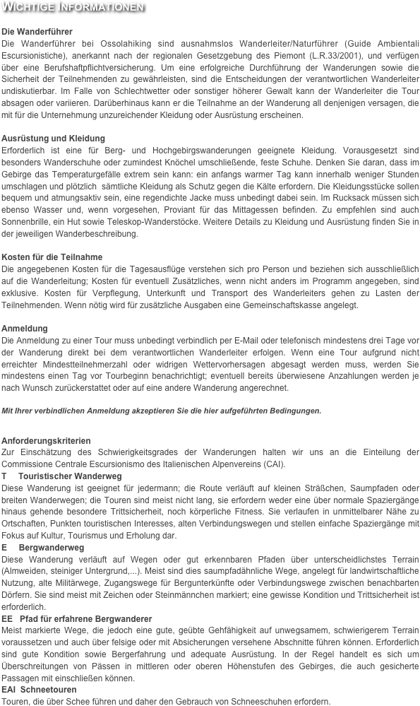 Wichtige Informationen

Die Wanderführer
Die Wanderführer bei Ossolahiking sind ausnahmslos Wanderleiter/Naturführer (Guide Ambientali Escursionistiche), anerkannt nach der regionalen Gesetzgebung des Piemont (L.R.33/2001), und verfügen über eine Berufshaftpflichtversicherung. Um eine erfolgreiche Durchführung der Wanderungen sowie die Sicherheit der Teilnehmenden zu gewährleisten, sind die Entscheidungen der verantwortlichen Wanderleiter undiskutierbar. Im Falle von Schlechtwetter oder sonstiger höherer Gewalt kann der Wanderleiter die Tour absagen oder variieren. Darüberhinaus kann er die Teilnahme an der Wanderung all denjenigen versagen, die mit für die Unternehmung unzureichender Kleidung oder Ausrüstung erscheinen.

Ausrüstung und Kleidung
Erforderlich ist eine für Berg- und Hochgebirgswanderungen geeignete Kleidung. Vorausgesetzt sind besonders Wanderschuhe oder zumindest Knöchel umschließende, feste Schuhe. Denken Sie daran, dass im Gebirge das Temperaturgefälle extrem sein kann: ein anfangs warmer Tag kann innerhalb weniger Stunden umschlagen und plötzlich  sämtliche Kleidung als Schutz gegen die Kälte erfordern. Die Kleidungsstücke sollen bequem und atmungsaktiv sein, eine regendichte Jacke muss unbedingt dabei sein. Im Rucksack müssen sich ebenso Wasser und, wenn vorgesehen, Proviant für das Mittagessen befinden. Zu empfehlen sind auch Sonnenbrille, ein Hut sowie Teleskop-Wanderstöcke. Weitere Details zu Kleidung und Ausrüstung finden Sie in der jeweiligen Wanderbeschreibung.

Kosten für die Teilnahme
Die angegebenen Kosten für die Tagesausflüge verstehen sich pro Person und beziehen sich ausschließlich auf die Wanderleitung; Kosten für eventuell Zusätzliches, wenn nicht anders im Programm angegeben, sind exklusive. Kosten für Verpflegung, Unterkunft und Transport des Wanderleiters gehen zu Lasten der Teilnehmenden. Wenn nötig wird für zusätzliche Ausgaben eine Gemeinschaftskasse angelegt.

Anmeldung
Die Anmeldung zu einer Tour muss unbedingt verbindlich per E-Mail oder telefonisch mindestens drei Tage vor der Wanderung direkt bei dem verantwortlichen Wanderleiter erfolgen. Wenn eine Tour aufgrund nicht erreichter Mindestteilnehmerzahl oder widrigen Wettervorhersagen abgesagt werden muss, werden Sie mindestens einen Tag vor Tourbeginn benachrichtigt; eventuell bereits überwiesene Anzahlungen werden je nach Wunsch zurückerstattet oder auf eine andere Wanderung angerechnet.

Mit Ihrer verbindlichen Anmeldung akzeptieren Sie die hier aufgeführten Bedingungen.


Anforderungskriterien
Zur Einschätzung des Schwierigkeitsgrades der Wanderungen halten wir uns an die Einteilung der Commissione Centrale Escursionismo des Italienischen Alpenvereins (CAI).
T     Touristischer Wanderweg
Diese Wanderung ist geeignet für jedermann; die Route verläuft auf kleinen Sträßchen, Saumpfaden oder breiten Wanderwegen; die Touren sind meist nicht lang, sie erfordern weder eine über normale Spaziergänge hinaus gehende besondere Trittsicherheit, noch körperliche Fitness. Sie verlaufen in unmittelbarer Nähe zu Ortschaften, Punkten touristischen Interesses, alten Verbindungswegen und stellen einfache Spaziergänge mit Fokus auf Kultur, Tourismus und Erholung dar.
E     Bergwanderweg
Diese Wanderung verläuft auf Wegen oder gut erkennbaren Pfaden über unterscheidlichstes Terrain (Almweiden, steiniger Untergrund,...). Meist sind dies saumpfadähnliche Wege, angelegt für landwirtschaftliche Nutzung, alte Militärwege, Zugangswege für Bergunterkünfte oder Verbindungswege zwischen benachbarten Dörfern. Sie sind meist mit Zeichen oder Steinmännchen markiert; eine gewisse Kondition und Trittsicherheit ist erforderlich.
EE   Pfad für erfahrene Bergwanderer
Meist markierte Wege, die jedoch eine gute, geübte Gehfähigkeit auf unwegsamem, schwierigerem Terrain voraussetzen und auch über felsige oder mit Absicherungen versehene Abschnitte führen können. Erforderlich sind gute Kondition sowie Bergerfahrung und adequate Ausrüstung. In der Regel handelt es sich um Überschreitungen von Pässen in mittleren oder oberen Höhenstufen des Gebirges, die auch gesicherte Passagen mit einschließen können.
EAI  Schneetouren
Touren, die über Schee führen und daher den Gebrauch von Schneeschuhen erfordern.