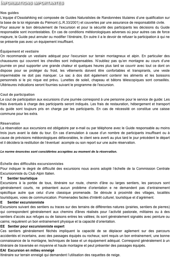 Informations importantes

Nos guides
L’équipe d’Ossolahiking est composée de Guides Naturalistes de Randonnées titulaires d’une qualification sur la base de la loi régionale du Piémont (L.R.33/2001) et couvertes par une assurance de responsabilité civile.Pour assurer le bon déroulement de l'excursion et pour la sécurité des participants les décisions du Guide responsable sont incontestables. En cas de conditions météorologiques adverses où pour autres cas de force majeure, le Guide peut annuler ou modifier l’itinéraire, En outre il a le devoir de refuser la participation à qui ne se présente pas avec un équipement insuffisant. 

Équipement et vestiaire
On recommande un vestiaire adéquat pour l'excursion sur terrain montagneux et alpin. En particulier des chaussures qui couvrent les chevilles sont indispensables. N’oubliez pas qu’en montagne au cours d’une journée on peut supporter une grande chaleur et quelques heures plus tard se couvrir avec tout ce dont on dispose pour se protéger du froid, les vêtements doivent être confortables et transpirants, une veste imperméable ne doit pas manquer. Le sac à dos doit également contenir les aliments et les boissons personnels si le pic nique est prévu. Lunettes de soleil, chapeau et bâtons télescopiques sont conseillés. Ultérieures indications seront fournies suivant le programme de l'excursion.

Cout de participation
Le cout de participation aux excursions d’une journée correspond à une personne pour le service de guide: Les frais éventuels à charge des participants seront indiqués. Les frais de restauration, hébergement et transport du guide sont toujours pris en charge par les participants. En cas de nécessité on constitue une caisse commune pour les extra.

Réservation 
La réservation aux excursions est obligatoire par e-mail ou par téléphone avec le Guide responsable au moins trois jours avant la date du tour. En cas d’annulation à cause d’un nombre de participants insuffisant ou à cause de prévisions météorologiques défavorables, le client sera averti au plus tard le jour précédent le départ et il décidera la restitution de l’éventuel  acompte ou son report sur une autre réservation. 

Le norme énoncées sont considérées acceptées au moment de la réservation.


Échelle des difficultés excursionnistes
Pour indiquer le degré de difficulté des excursions nous avons adopté l’échelle de la Commission Centrale Excursionniste du Club Alpin Italien.
T     Sentier touristique
Excursions à la portée de tous, itinéraire sur route, chemin d'âne ou larges sentiers, les parcours sont généralement courts, ne présentent aucun problème d’orientation e ne demandent pas d’entrainement spécifique autre que celui d’une classique promenade. Se déroule à proximité des villages, localités touristiques, voies de communication. Promenades faciles d'intérêt culturel, touristique et d’agrément.
E     Sentier excursionniste
Excursions suivant des sentiers ou traces sur des terrains de différentes natures (prairies, sentiers de pierres) qui correspondent généralement aux chemins d'ânes réalisés pour l’activité pastorale, militaires ou à des sentiers d’accès aux refuges ou de liaisons entres les vallées; ils sont généralement signalés avec peinture ou cairns; requièrent un bon entrainement physique et la capacité d’orientation.
EE   Sentier pour excursionniste expert
Ces sentiers généralement fléchés impliquent la capacité de se déplacer agilement sur des parcours accidentés et incertains, avec des passages équipés ou rocheux; sont requis un bon entrainement, une bonne connaissance de la montagne, techniques de base et un équipement adéquat. Correspond généralement à un itinéraire de traversée en moyenne et haute montagne et peut présenter des passages équipés.
EAI  Excursion en milieu enneigé 
Itinéraire sur terrain enneigé qui demandent l’utilisation des raquettes de neige.