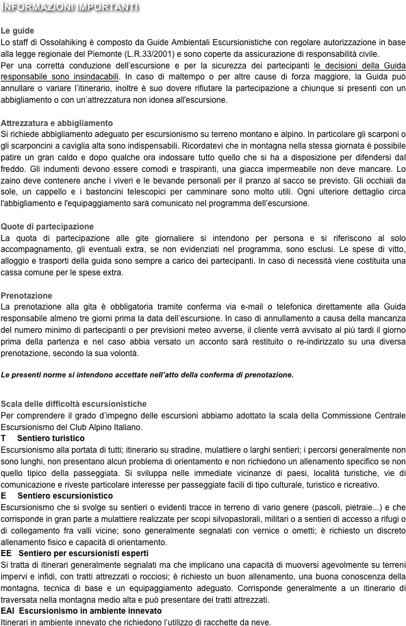 Informazioni importanti

Le guide
Lo staff di Ossolahiking è composto da Guide Ambientali Escursionistiche con regolare autorizzazione in base alla legge regionale del Piemonte (L.R.33/2001) e sono coperte da assicurazione di responsabilità civile.
Per una corretta conduzione dell’escursione e per la sicurezza dei partecipanti le decisioni della Guida responsabile sono insindacabili. In caso di maltempo o per altre cause di forza maggiore, la Guida può annullare o variare l’itinerario, inoltre è suo dovere rifiutare la partecipazione a chiunque si presenti con un abbigliamento o con un’attrezzatura non idonea all'escursione. 

Attrezzatura e abbigliamento
Si richiede abbigliamento adeguato per escursionismo su terreno montano e alpino. In particolare gli scarponi o gli scarponcini a caviglia alta sono indispensabili. Ricordatevi che in montagna nella stessa giornata è possibile patire un gran caldo e dopo qualche ora indossare tutto quello che si ha a disposizione per difendersi dal freddo. Gli indumenti devono essere comodi e traspiranti, una giacca impermeabile non deve mancare. Lo zaino deve contenere anche i viveri e le bevande personali per il pranzo al sacco se previsto. Gli occhiali da sole, un cappello e i bastoncini telescopici per camminare sono molto utili. Ogni ulteriore dettaglio circa l'abbigliamento e l'equipaggiamento sarà comunicato nel programma dell’escursione.

Quote di partecipazione
La quota di partecipazione alle gite giornaliere si intendono per persona e si riferiscono al solo accompagnamento, gli eventuali extra, se non evidenziati nel programma, sono esclusi. Le spese di vitto, alloggio e trasporti della guida sono sempre a carico dei partecipanti. In caso di necessità viene costituita una cassa comune per le spese extra.

Prenotazione
La prenotazione alla gita è obbligatoria tramite conferma via e-mail o telefonica direttamente alla Guida responsabile almeno tre giorni prima la data dell’escursione. In caso di annullamento a causa della mancanza del numero minimo di partecipanti o per previsioni meteo avverse, il cliente verrà avvisato al più tardi il giorno prima della partenza e nel caso abbia versato un acconto sarà restituito o re-indirizzato su una diversa prenotazione, secondo la sua volontà. 

Le presenti norme si intendono accettate nell’atto della conferma di prenotazione.


Scala delle difficoltà escursionistiche
Per comprendere il grado d’impegno delle escursioni abbiamo adottato la scala della Commissione Centrale Escursionismo del Club Alpino Italiano.
T     Sentiero turistico
Escursionismo alla portata di tutti; itinerario su stradine, mulattiere o larghi sentieri; i percorsi generalmente non sono lunghi, non presentano alcun problema di orientamento e non richiedono un allenamento specifico se non quello tipico della passeggiata. Si sviluppa nelle immediate vicinanze di paesi, località turistiche, vie di comunicazione e riveste particolare interesse per passeggiate facili di tipo culturale, turistico e ricreativo.
E     Sentiero escursionistico
Escursionismo che si svolge su sentieri o evidenti tracce in terreno di vario genere (pascoli, pietraie...) e che corrisponde in gran parte a mulattiere realizzate per scopi silvopastorali, militari o a sentieri di accesso a rifugi o di collegamento fra valli vicine; sono generalmente segnalati con vernice o ometti; è richiesto un discreto allenamento fisico e capacità di orientamento.
EE   Sentiero per escursionisti esperti
Si tratta di itinerari generalmente segnalati ma che implicano una capacità di muoversi agevolmente su terreni impervi e infidi, con tratti attrezzati o rocciosi; è richiesto un buon allenamento, una buona conoscenza della montagna, tecnica di base e un equipaggiamento adeguato. Corrisponde generalmente a un itinerario di traversata nella montagna medio alta e può presentare dei tratti attrezzati.
EAI  Escursionismo in ambiente innevato
Itinerari in ambiente innevato che richiedono l’utilizzo di racchette da neve.