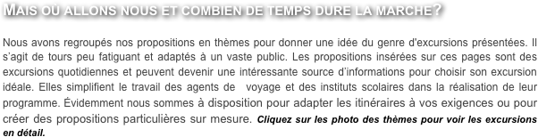 Mais où allons nous et combien de temps dure la marche?

Nous avons regroupés nos propositions en thèmes pour donner une idée du genre d'excursions présentées. Il s’agit de tours peu fatiguant et adaptés à un vaste public. Les propositions insérées sur ces pages sont des excursions quotidiennes et peuvent devenir une intéressante source d’informations pour choisir son excursion idéale. Elles simplifient le travail des agents de  voyage et des instituts scolaires dans la réalisation de leur programme. Évidemment nous sommes à disposition pour adapter les itinéraires à vos exigences ou pour créer des propositions particulières sur mesure. Cliquez sur les photo des thèmes pour voir les excursions en détail.