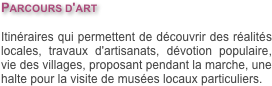 Parcours d'art

Itinéraires qui permettent de découvrir des réalités locales, travaux d'artisanats, dévotion populaire, vie des villages, proposant pendant la marche, une halte pour la visite de musées locaux particuliers.