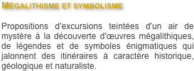 Mégalithisme et symbolisme 

Propositions d'excursions teintées d'un air de mystère à la découverte d'œuvres mégalithiques, de légendes et de symboles énigmatiques qui jalonnent des itinéraires à caractère historique, géologique et naturaliste.