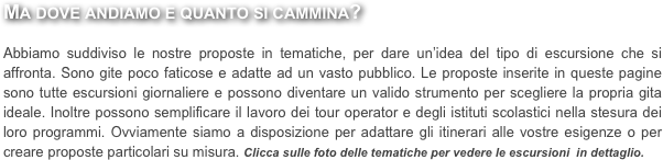 Ma dove andiamo e quanto si cammina?

Abbiamo suddiviso le nostre proposte in tematiche, per dare un’idea del tipo di escursione che si affronta. Sono gite poco faticose e adatte ad un vasto pubblico. Le proposte inserite in queste pagine sono tutte escursioni giornaliere e possono diventare un valido strumento per scegliere la propria gita ideale. Inoltre possono semplificare il lavoro dei tour operator e degli istituti scolastici nella stesura dei loro programmi. Ovviamente siamo a disposizione per adattare gli itinerari alle vostre esigenze o per creare proposte particolari su misura. Clicca sulle foto delle tematiche per vedere le escursioni  in dettaglio.