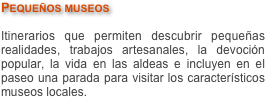 Pequeños museos

Itinerarios que permiten descubrir pequeñas realidades, trabajos artesanales, la devoción popular, la vida en las aldeas e incluyen en el paseo una parada para visitar los característicos museos locales.