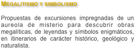 Megalitismo y simbolismo

Propuestas de excursiones impregnadas de un aureola de misterio para descubrir obras megalíticas, de leyendas y símbolos enigmáticos, en itinerarios de carácter histórico, geológico y naturalista. 