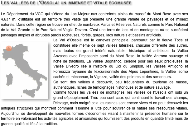 Les vallées de l'Ossola: un immense et vitale écomusée
Le Département du VCO qui s'étend du Lac Majeur aux contreforts alpins du massif du Mont Rose avec ses 4.637 m. d'altitude est un territoire très vaste qui présente une grande variété de paysages et de milieux naturels. Dans cette région se trouve en effet de nombreux Parcs et Réserves Naturels comme le Parc National de la Val Grande et le Parc Naturel Veglia Devero. C'est une terre de lacs et de montagnes où se succèdent paysages amples et abruptes parois rocheuses, forêts, gorges, lacs naturels et bassins artificiels.La Val d'Ossola ￼est le canevas principale, parcourut par le fleuve Toce et constituée elle même de sept vallées latérales, chacune différente des autres, mais toutes de grand intérêt naturaliste, historique et artistique: la Vallée Anzasca avec l'imposante paroi du Mont Rose, la Vallée Antrona sauvage et riche de traditions, La Vallée Bognanco, célèbre pour ses eaux précieuses, la Vallée Divedro liée à l'histoire du Col du Simplon, les Vallées Antigorio et Formazza royaume de l'excursionniste des Alpes Lepontines, la Vallée Isorno cachée et méconnue, la Vigezzo, vallée des peintres et des ramoneurs.Ce sont des vallées à découvrir, peu fréquentées du tourisme de masse, authentiques, riches de témoignages historiques et de nature sauvage.Comme toutes les vallées de montagnes, les vallées de l'Ossola ont subi un grand dépeuplement. Très peu sont ceux qui continuent le travail des champs, l'élevage, mais malgré cela les racines sont encore vives et on peut découvrir les antiques structures qui montrent comment l'Homme a lutté pour soutirer de la nature ses ressources vitales. Aujourd'hui se développent de nouvelles formes d'économies visant à maintenir la présence humaine sur le territoire en valorisant les activités agricoles et artisanales qui fournissent des produits en quantité limité mais de grande qualité et liés à la tradition.