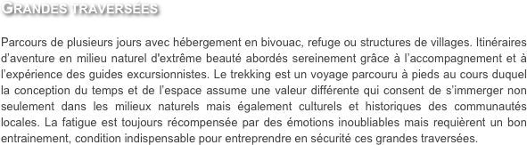 Grandes traversées

Parcours de plusieurs jours avec hébergement en bivouac, refuge ou structures de villages. Itinéraires d’aventure en milieu naturel d'extrême beauté abordés sereinement grâce à l’accompagnement et à l’expérience des guides excursionnistes. Le trekking est un voyage parcouru à pieds au cours duquel la conception du temps et de l’espace assume une valeur différente qui consent de s’immerger non seulement dans les milieux naturels mais également culturels et historiques des communautés locales. La fatigue est toujours récompensée par des émotions inoubliables mais requièrent un bon entrainement, condition indispensable pour entreprendre en sécurité ces grandes traversées. 