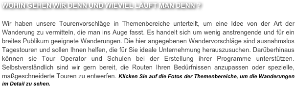 WOHIN GEHEN WIR DENN UND WIEVIEL LÄUFT MAN DENN ?

Wir haben unsere Tourenvorschläge in Themenbereiche unterteilt, um eine Idee von der Art der Wanderung zu vermitteln, die man ins Auge fasst. Es handelt sich um wenig anstrengende und für ein breites Publikum geeignete Wanderungen. Die hier angegebenen Wandervorschläge sind ausnahmslos Tagestouren und sollen Ihnen helfen, die für Sie ideale Unternehmung herauszusuchen. Darüberhinaus können sie Tour Operator und Schulen bei der Erstellung ihrer Programme unterstützen. Selbstverständlich sind wir gern bereit, die Routen Ihren Bedürfnissen anzupassen oder spezielle, maßgeschneiderte Touren zu entwerfen. Klicken Sie auf die Fotos der Themenbereiche, um die Wanderungen im Detail zu sehen.