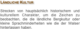 Ländliche Kultur

Strecken von hauptsächlich historischem und kulturellem Charakter, um die Zeichen zu beobachten, die die ländliche Bergkultur oder kleine Sprachminderheiten wie die der Walser hinterlassen haben.