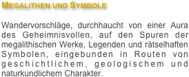 Megalithen und Symbole

Wandervorschläge, durchhaucht von einer Aura des Geheimnisvollen, auf den Spuren der megalithischen Werke, Legenden und rätselhaften Symbolen, eingebunden in Routen von geschichtlichem, geologischem und naturkundlichem Charakter.