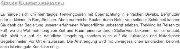 Große Durchquerungen

Es handelt sich um mehrtägige Trekkingtouren mit Übernachtung in einfachen Biwaks, Berghütten oder in kleinen in Bergdörfchen. Abenteuerreiche Routen durch Natur von seltener Schönheit können Sie dank der Begleitung unserer erfahrenen Wanderführer unbesorgt erleben. Trekking ist Reisen zu Fuß, wo die Wahrnehmung von Zeit und Raum einen anderen Stellenwert bekommt, der es erlaubt, sich nicht nur auf die natürliche Umgebung, sondern auch auf die kulturellen und historischen Gegebenheiten vor Ort einzulassen. Die Anstrengung wird mit unvergesslichen Eindrücken belohnt, doch ist eine gute Kondition nötig.