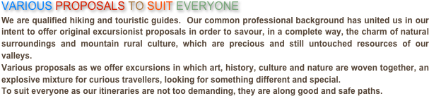 VARIOUS PROPOSALS TO SUIT EVERYONEWe are qualified hiking and touristic guides.  Our common professional background has united us in our intent to offer original excursionist proposals in order to savour, in a complete way, the charm of natural surroundings and mountain rural culture, which are precious and still untouched resources of our valleys.Various proposals as we offer excursions in which art, history, culture and nature are woven together, an explosive mixture for curious travellers, looking for something different and special.To suit everyone as our itineraries are not too demanding, they are along good and safe paths.
