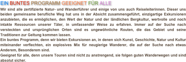 EIN BUNTES PROGRAMM GEEIGNET FÜR ALLE
Wir sind alle zertifizierte Natur- und Wanderführer und einige von uns auch Reiseleiterinnen. Dieser uns beiden gemeinsame berufliche Weg hat uns in der Absicht zusammengeführt, einzigartige Exkursionen anzubieten, die es ermöglichen, den Wert der Natur und der ländlichen Bergkultur, wertvolle und noch intakte Ressourcen unserer Täler, in umfassender Weise zu erfahren. Immer auf der Suche nach versteckten und ursprünglichen Orten sind es ungewöhnliche Routen, die das Gebiet und seine Traditionen zur Geltung kommen lassen.Ein buntes Programm, denn wir bieten Exkursionen an, in denen sich Kunst, Geschichte, Natur und Kultur miteinander verflechten, ein explosives Mix für neugierige Wanderer, die auf der Suche nach etwas Anderem, Besonderem sind. Geeignet für alle, denn unsere Touren sind nicht zu anstrengend, sie folgen guten Wanderwegen und sind absolut sicher.