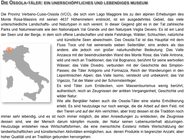 Die Ossola-täler: ein unerschöpfliches und lebendiges museum

Die Provinz Verbano-Cusio-Ossola (VCO), die sich vom Lago Maggiore bis zu den alpinen Erhebungen des Monte Rosa-Massivs mit seinen 4637 Höhenmetern erstreckt, ist ein ausgedehntes Gebiet, das viele unterschiedliche Landschafts- und Naturtypen in sich vereint. In dieser Gegend gibt es in der Tat zahlreiche Parks und Naturreservate wie den Nationalpark Val Grande und den Naturpark Veglia Devero. Es ist ein Land der Seen und der Berge, in dem sich offene Landschaften und steile Felshänge, Wälder, Schluchten, natürliche und künstliche Seen abwech￼seln. Das Ossola-Tal ist das Haupttal mit dem Fluss Toce und hat seinerseits sieben Seitentäler, eins anders als das andere, alle jedoch von großer naturkundlicher Bedeutung: Das Valle Anzasca mit der beeindruckenden Wand des Monte Rosa; das Valle Antrona, wild und reich an Traditionen; das Val Bognanco, berühmt für seine wertvollen Wässer; das Valle Divedro, verbunden mit der Geschichte des Simplon-Passes; die Täler Antigorio und Formazza, Reich der Wanderungen in den Lepontinischen Alpen; das Valle Isorno, versteckt und unbekannt; das Val Vigezzo, Tal der Maler und der Schornsteinfeger.
Es sind Täler zum Entdecken, vom Massentourismus wenig berührt, authentisch, reich an Zeugnissen der antiken Vergangenheit, Geschichte und wilder Natur.Wie alle Bergtäler haben auch die Ossola-Täler eine starke Entvölkerung erlebt. Es sind heutzutage nur noch wenige, die die Arbeit auf dem Feld, mit den Tieren und auf der Alm verrichten, aber trotz dessen ist die Tradition noch immer sehr lebendig, und es ist noch immer möglich, die alten Ansiedlungen zu entdecken, die Zeugnisse dessen sind, wie der Mensch darum kämpfen musste, der Natur seinen Lebensunterhalt abzuringen. Heutzutage entstehen neue Wirtschaftsformen, die eine menschliche Existenz mittels Wertschätzung der landwirtschaftlichen und künstlerischen Aktivitäten ermöglichen, aus  denen Produkte in begrenzter Anzahl, aber hoher Qualität und an Tradition gebunden hervorgehen.